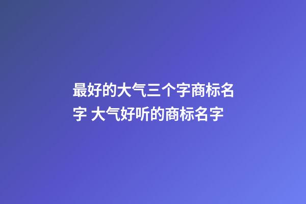 最好的大气三个字商标名字 大气好听的商标名字-第1张-商标起名-玄机派